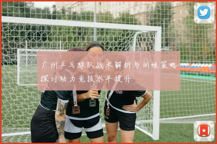 广州乒乓球队战术解析与训练策略探讨助力竞技水平提升