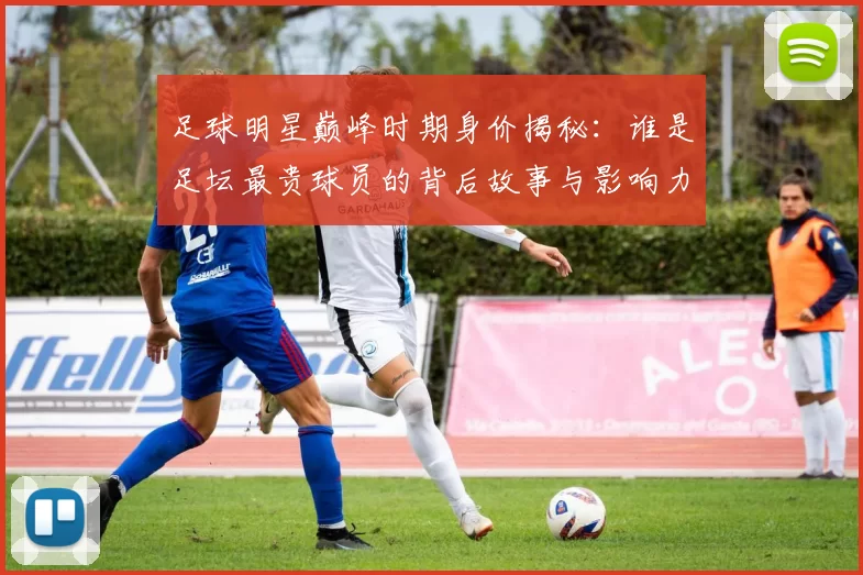 足球明星巅峰时期身价揭秘：谁是足坛最贵球员的背后故事与影响力分析