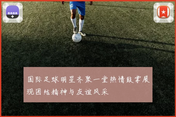 国际足球明星齐聚一堂热情鼓掌展现团结精神与友谊风采