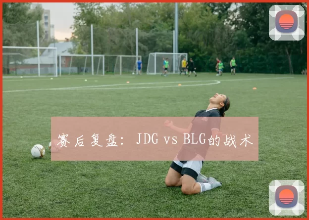 赛后复盘：JDG vs BLG的战术