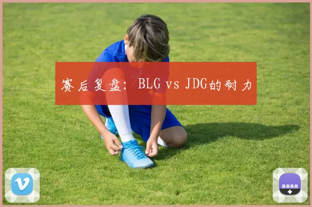 赛后复盘：BLG vs JDG的耐力
