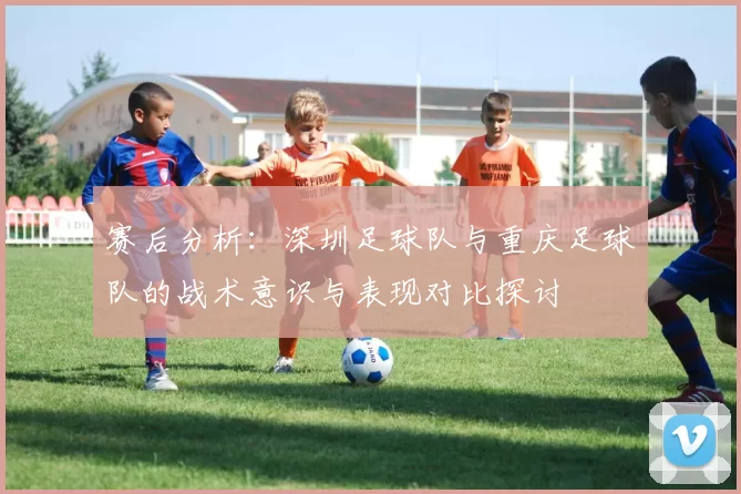 赛后分析：深圳足球队与重庆足球队的战术意识与表现对比探讨