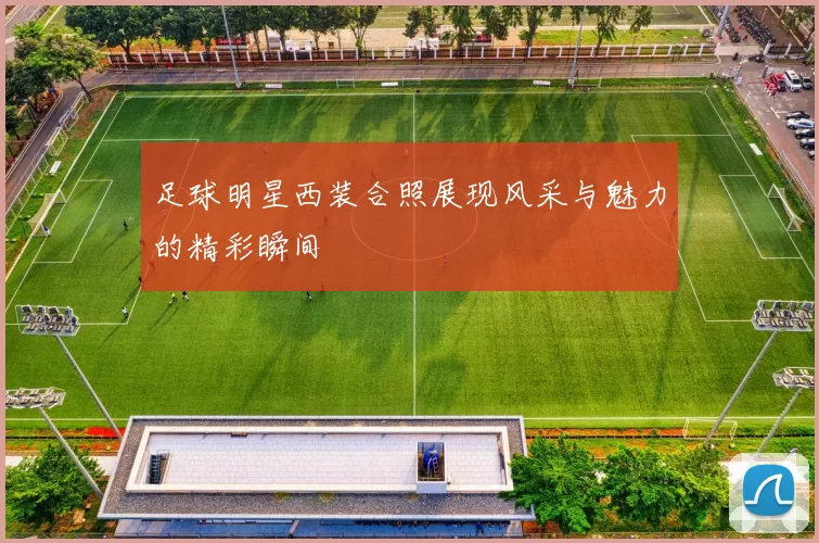 足球明星西装合照展现风采与魅力的精彩瞬间